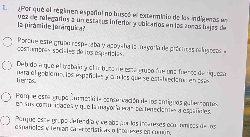 ¿Por qué el régimen español no buscó el exterminio de los indígenas en
vez de relegarlos a un estatus inferior y ubicarlos en las zonas bajas de
la pirámide jerárquica?
Porque este grupo respetaba y apoyaba la mayoría de prácticas religiosas y
costumbres sociales de los españoles.
Debido a que el trabajo y el tributo de este grupo fue una fuente de riqueza
para el gobierno, los españoles y criollos que se establecieron en esas
tierras.
Porque este grupo prometió la conservación de los antiguos gobernantes
en sus comunidades y que la mayoría eran pertenecientes a españoles.
Porque este grupo defendía y velaba por los intereses económicos de los
españoles y tenían características o intereses en común.