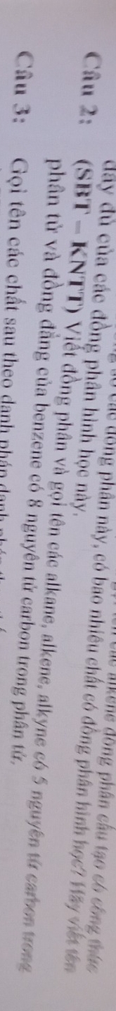 Các M iêne đồng phân cầu tạo có công thức 
đây dủ của các đồng phân hình học này. 
Cu Các đồng phân này, có bao nhiêu chất có đồng phân hình học? Hãy viết tên 
Câu 2: (SBT - KNTT) Viết đồng phân và gọi tên các alkane, alkene, alkyne có 5 nguyên từ carbon trong 
phân tử và đồng đẳng của benzene có 8 nguyên tử carbon trong phân tử, 
Câu 3: Gọi tên các chất sau theo danh phán danh