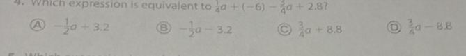 Which expression is equivalent to  1/4 a+(-6)- 3/4 a+2.8 ?
A - 1/2 a/ 3.2 - 1/2 a-3.2 C  3/4 a+8.8 D  3/4 a-8.8