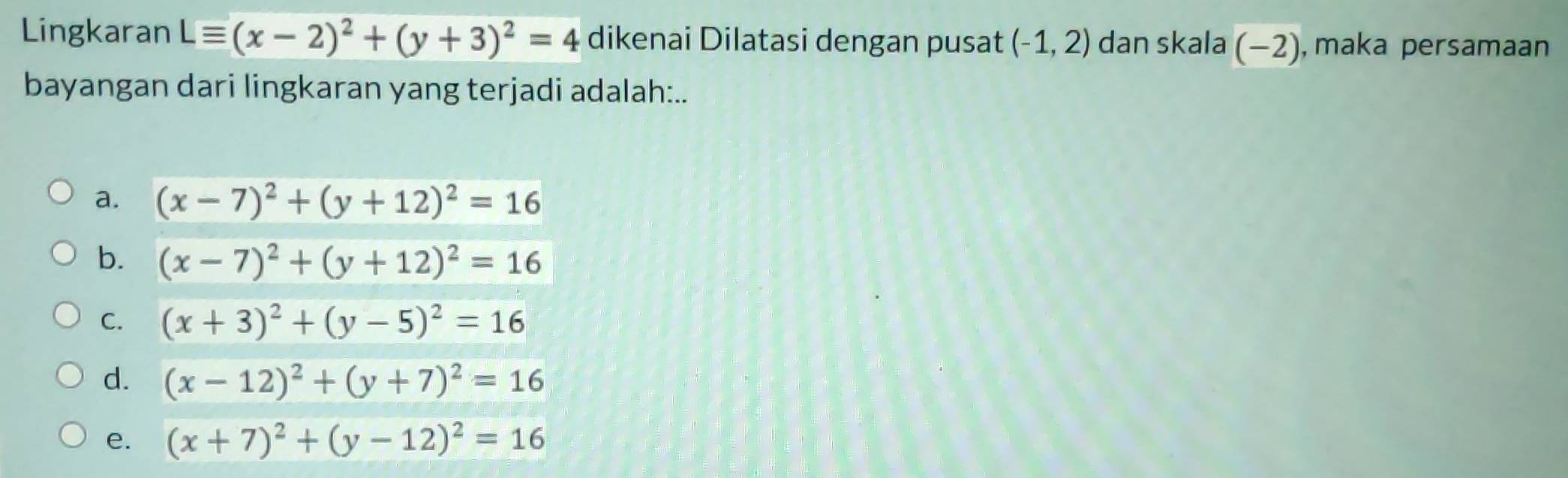 Lingkaran Lequiv (x-2)^2+(y+3)^2=4 dikenai Dilatasi dengan pusat (-1,2) dan skala (-2) ), maka persamaan
bayangan dari lingkaran yang terjadi adalah:..
a. (x-7)^2+(y+12)^2=16
b. (x-7)^2+(y+12)^2=16
C. (x+3)^2+(y-5)^2=16
d. (x-12)^2+(y+7)^2=16
e. (x+7)^2+(y-12)^2=16