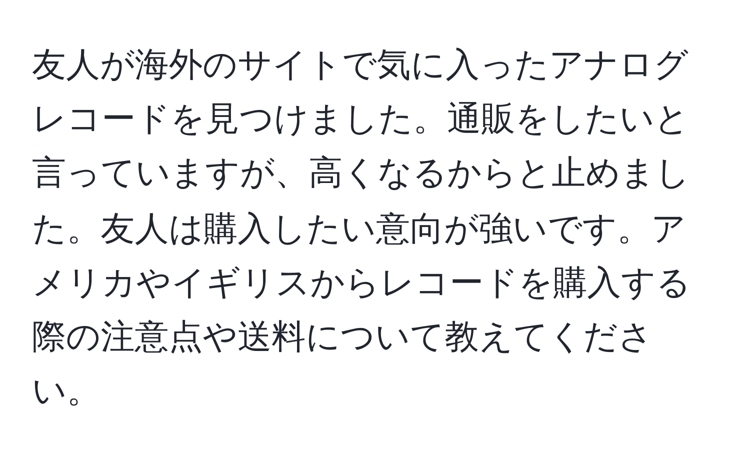 友人が海外のサイトで気に入ったアナログレコードを見つけました。通販をしたいと言っていますが、高くなるからと止めました。友人は購入したい意向が強いです。アメリカやイギリスからレコードを購入する際の注意点や送料について教えてください。