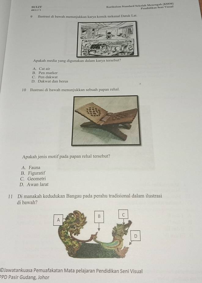 SULIT
Kurikulum Standard Sekolah Menengah (KSSM)
Pendidikan Seni Visual
2611/1
9 Ilustrasi di bawah menunjukkan karya komik terkenal Datuk Lat.
Apakah media yang digunakan dalam karya tersebut?
A. Cat air
B. Pen marker
C. Pen dakwat
D. Dakwat dan berus
10 Ilustrasi di bawah menunjukkan sebuah papan rehal.
Apakah jenis motif pada papan rehal tersebut?
A. Fauna
B. Figuratif
C. Geometri
D. Awan larat
11 Di manakah kedudukan Bangau pada perahu tradisional dalam ilustrasi
di bawah?
©Jawatankuasa Pemuafakatan Mata pelajaran Pendidikan Seni Visual
PPD Pasir Gudang, Johor