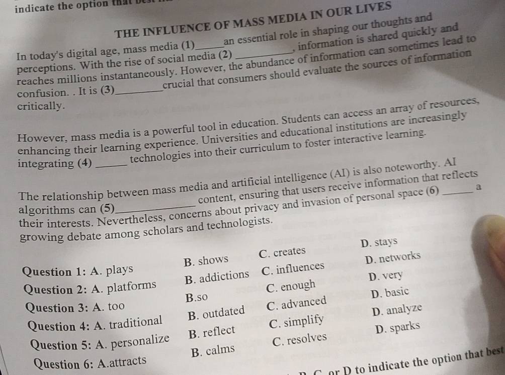 indicate the option that be
THE INFLUENCE OF MASS MEDIA IN OUR LIVES
, information is shared quickly and
In today's digital age, mass media (1)_ an essential role in shaping our thoughts and
reaches millions instantaneously. However, the abundance of information can sometimes lead to
perceptions. With the rise of social media (2)
crucial that consumers should evaluate the sources of information
confusion. . It is (3)_
critically.
However, mass media is a powerful tool in education. Students can access an array of resources.
enhancing their learning experience. Universities and educational institutions are increasingly
integrating (4) _technologies into their curriculum to foster interactive learning.
The relationship between mass media and artificial intelligence (AI) is also noteworthy. Al
content, ensuring that users receive information that reflects
their interests. Nevertheless, concerns about privacy and invasion of personal space (6 a
algorithms can (5)
growing debate among scholars and technologists.
B. shows C. creates D. stays
B. addictions C. influences D. networks
Question 1:A . plays
B.so C. enough D. very
Question 2:A . platforms
B. outdated C. advanced D. basic
Question 3:A . too
B. reflect C. simplify D. analyze
Question 4:A . traditional
B. calms C. resolves D. sparks
Question 5:A personalize
Question 6:A .attracts
C or p to indicate the option that best