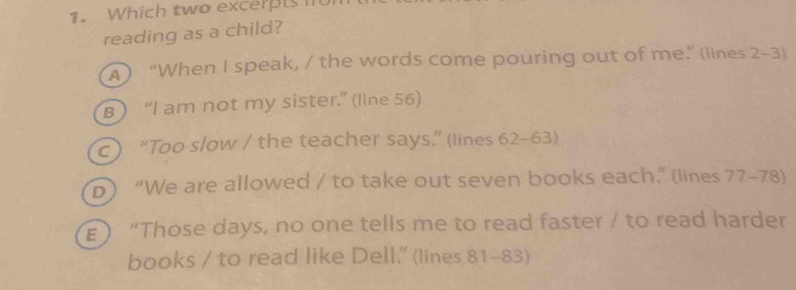 Which two excerts 
reading as a child?
A) “When I speak, / the words come pouring out of me.” (lines 2-3)
B) “I am not my sister.” (line 56)
c) “Too slow / the teacher says.” (lines 62 - 63)
D) “We are allowed / to take out seven books each.” (lines 77 - 78)
) “Those days, no one tells me to read faster / to read harder
books / to read like Dell.' (lines 81 - 83)