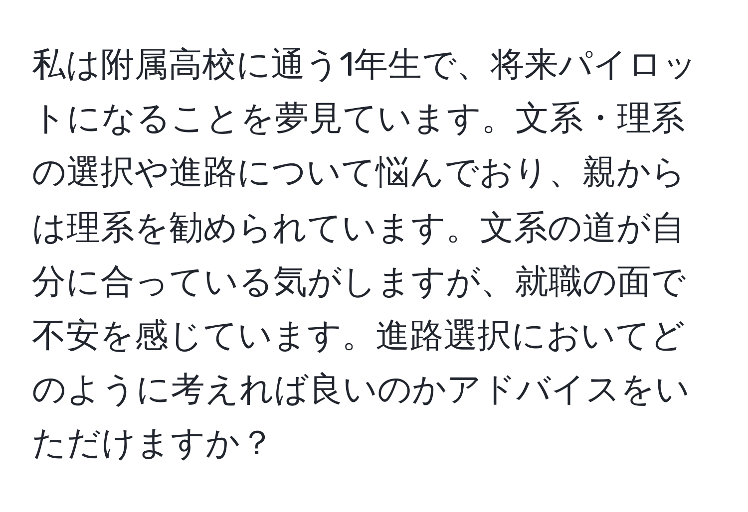 私は附属高校に通う1年生で、将来パイロットになることを夢見ています。文系・理系の選択や進路について悩んでおり、親からは理系を勧められています。文系の道が自分に合っている気がしますが、就職の面で不安を感じています。進路選択においてどのように考えれば良いのかアドバイスをいただけますか？