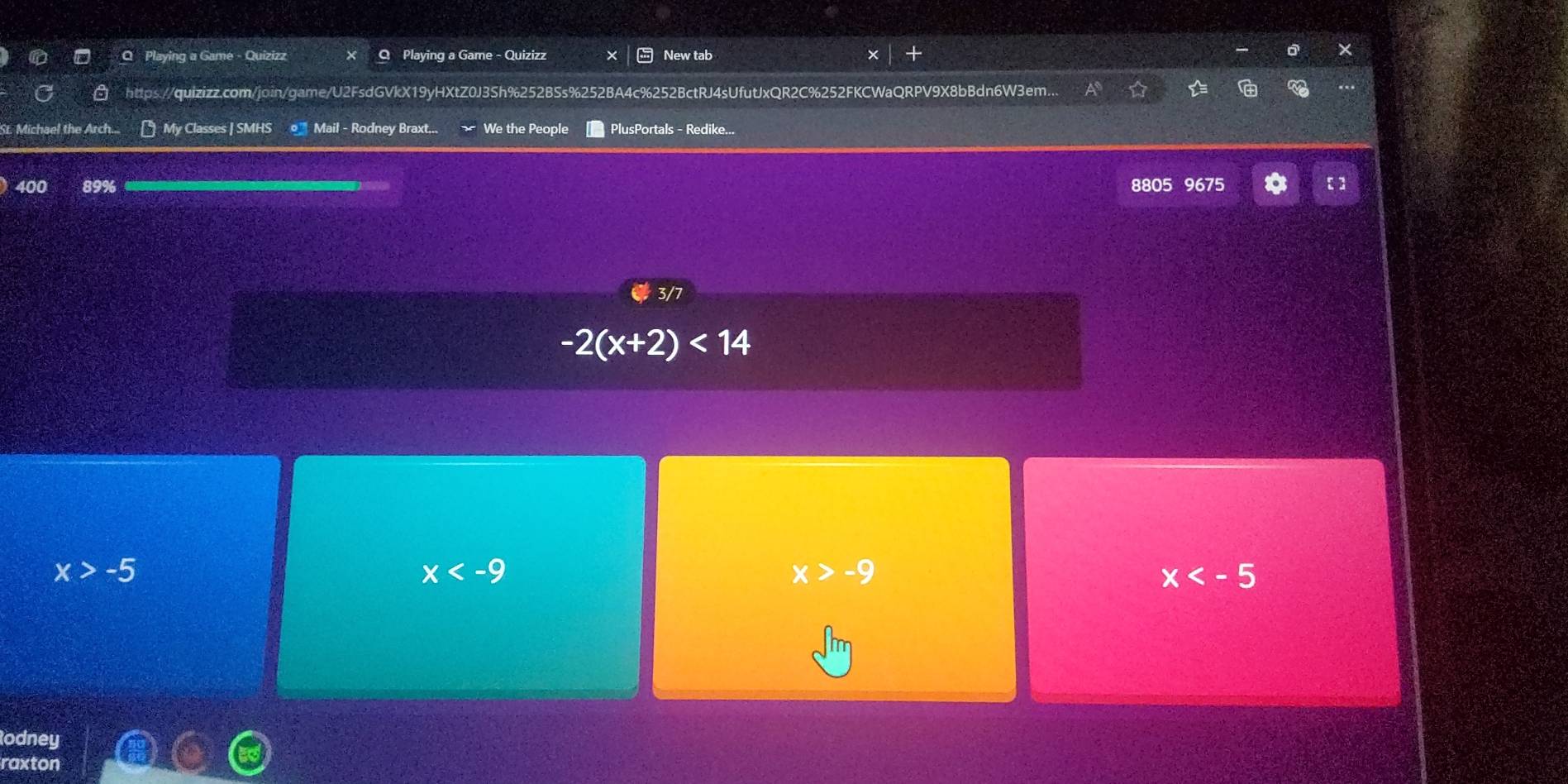 Playing a Game - Quizizz Q Playing a Game - Quizizz New tab
https://quizizz.com/join/game/U2FsdGVkX19yHXtZ0J3Sh%252BSs%252BA4c%252BctRJ4sUfutJxQR2C%252FKCWaQRPV9X8bBdn6W3em..
St. Michael the Arch... [ My Classes | SMHS _ Mail - Rodney Braxt... We the People PlusPortals - Redike...
400 89% 8805 9675
3/7
-2(x+2)<14</tex>
x>-5
x
x>-9
x
odney
raxton