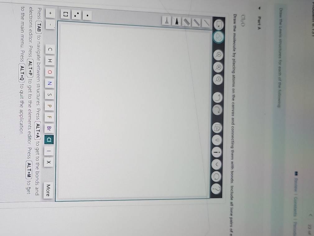 of 
Review | Gonstants | Periodi 
Draw the Lewis structures for each of the following. 
Part A
Cl_2O
Draw the molecule by placing atoms on the canvas and connecting them with bonds. Include all lone pairs of e
L
+ C H N S P F Br Cl 1 More 
Press ( TAB) to navigate between structures. Press ALT+A to get to the bonds and 
electrons editor. Press A LT+P to get to the elements editor. Press AL T+M to get 
to the main menu. Press A LT+Q to quit the application