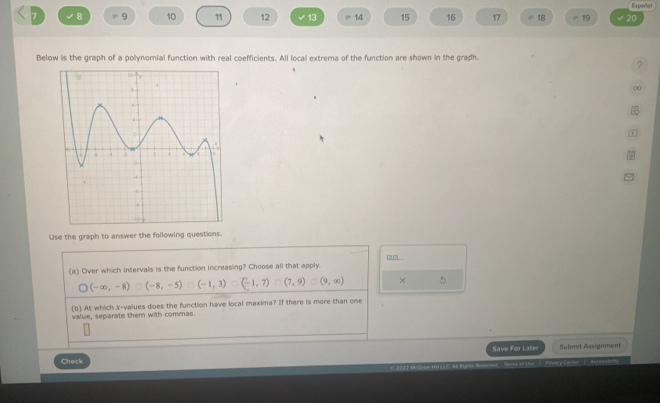 Espeviel
7 √8 = 9 10 11 12 13 14 15 16 17 ''' 18 19 20
Below is the graph of a polynomial function with real coefficients. All local extrema of the function are shown in the graph.
?
00
*
Use the graph to answer the following questions.
(a) Over which intervals is the function increasing? Choose all that apply.
□ (-∈fty ,-8)□ (-8,-5)□ (-1,3) (-1,7)=(7,9)=(9,∈fty ) × 5
(b) At which x -values does the function have local maxima? If there is more than one
value, separate them with commas.
Check Save For Lster Submit Assignment