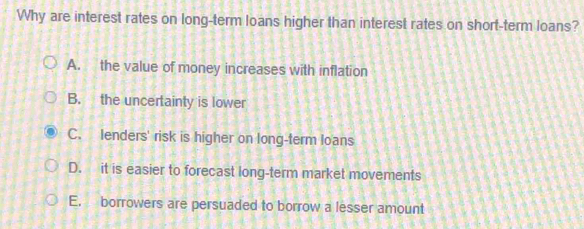 Why are interest rates on long-term loans higher than interest rates on short-term loans?
A. the value of money increases with inflation
B. the uncertainty is lower
C. lenders' risk is higher on long-term loans
D. it is easier to forecast long-term market movements
E. borrowers are persuaded to borrow a lesser amount