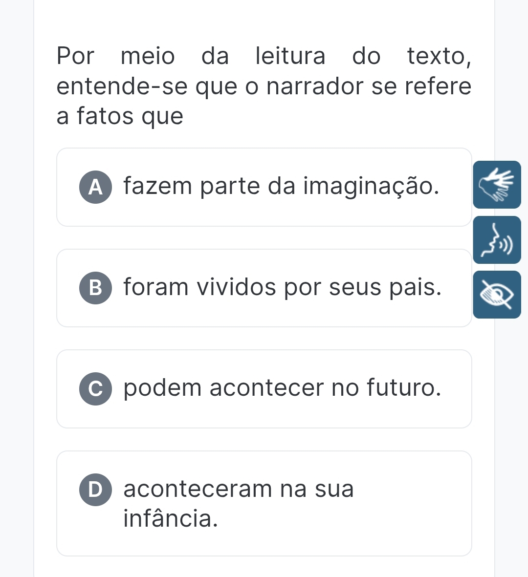 Por meio da leitura do texto,
entende-se que o narrador se refere
a fatos que
A) fazem parte da imaginação.
B) foram vividos por seus pais.
c) podem acontecer no futuro.
D aconteceram na sua
infância.