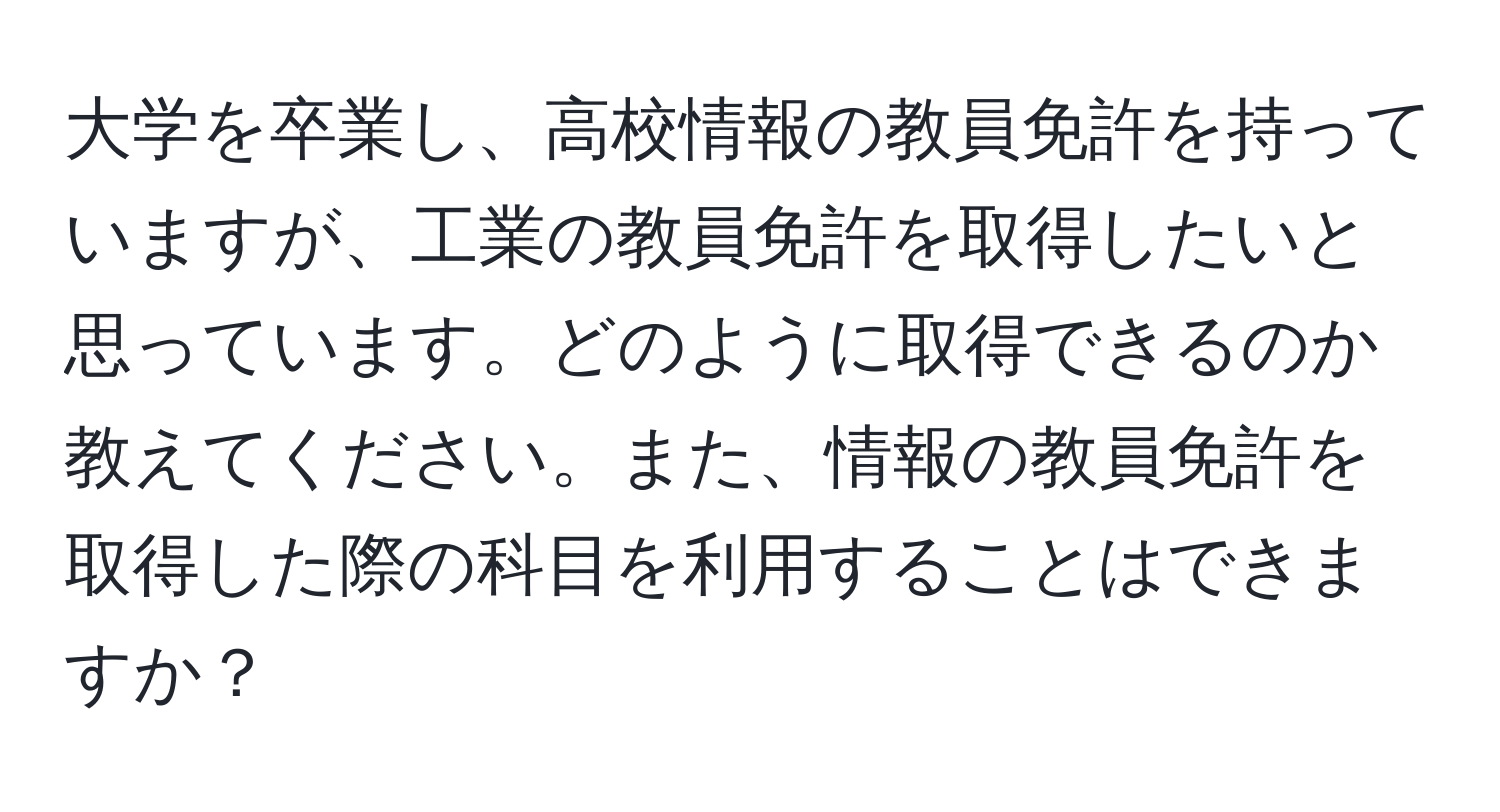 大学を卒業し、高校情報の教員免許を持っていますが、工業の教員免許を取得したいと思っています。どのように取得できるのか教えてください。また、情報の教員免許を取得した際の科目を利用することはできますか？