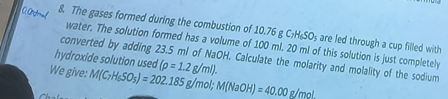 The gases formed during the combustion of 10.76 3C_7H_6SO_5 are led through a cup filled with 
water. The solution formed has a volume of 100 ml. 20 ml of this solution is just completely 
hydroxide solution used (rho =1.2g/ml). 
converted by adding 23.5 ml of NaOH. Calculate the molarity and molality of the sodium 
We give: M(C_7H_6SO_5)=202.185g/mol; M(NaOH)=40.00g/mol