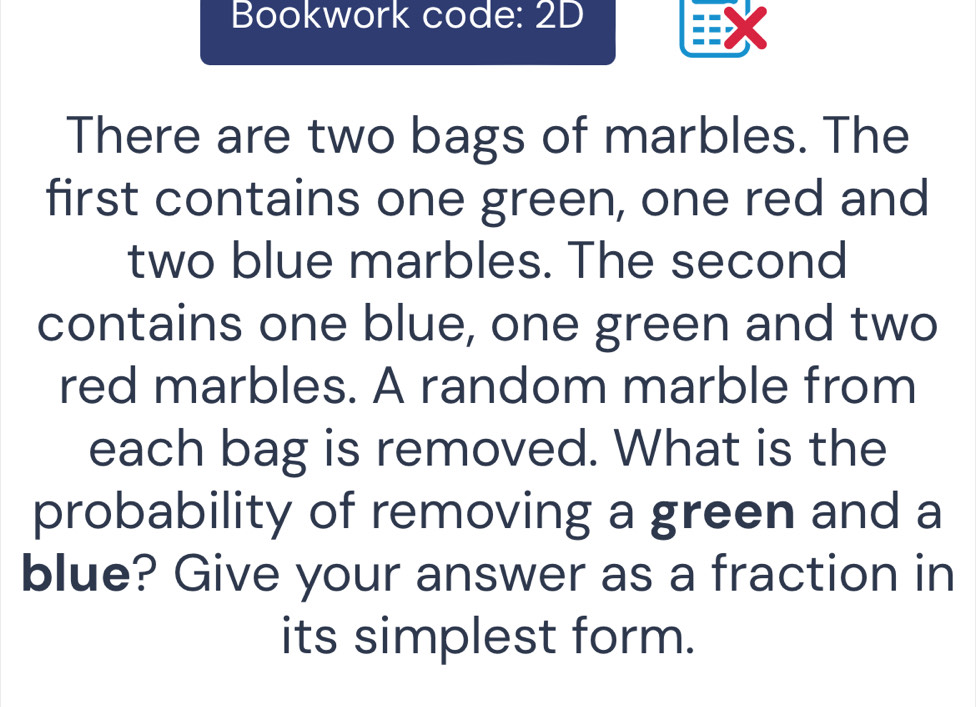 Bookwork code: 2D 
There are two bags of marbles. The 
first contains one green, one red and 
two blue marbles. The second 
contains one blue, one green and two 
red marbles. A random marble from 
each bag is removed. What is the 
probability of removing a green and a 
blue? Give your answer as a fraction in 
its simplest form.