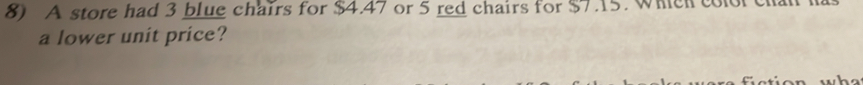 A store had 3 blue chairs for $4.47 or 5 red chairs for $7.15. Which con 
a lower unit price?