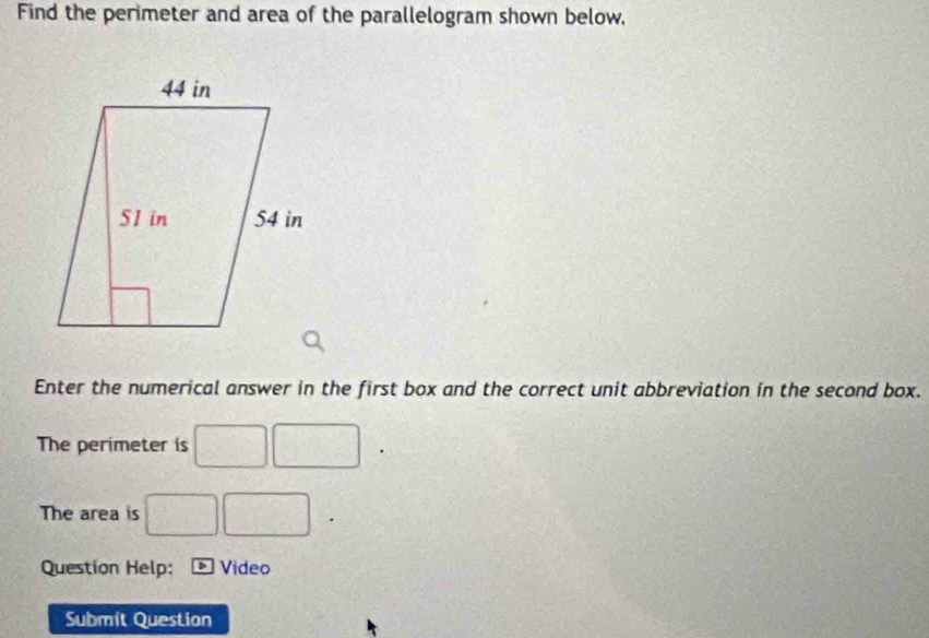 Find the perimeter and area of the parallelogram shown below, 
Enter the numerical answer in the first box and the correct unit abbreviation in the second box. 
The perimeter is □ □ □  
The area is □ □
Question Help; Video 
Submit Question