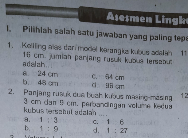 Asesmen Lingk
I. Pilihlah salah satu jawaban yang paling tepa
1. Keliling alas dari model kerangka kubus adalah 11
16 cm. jumlah panjang rusuk kubus tersebut
adalah...
a. 24 cm c. 64 cm
b. 48 cm d. 96 cm
2. Panjang rusuk dua buah kubus masing-masing 12
3 cm dan 9 cm. perbandingan volume kedua
kubus tersebut adalah ....
a. 1:3 C. 1:6
b. 1:9 d. 1:27
2