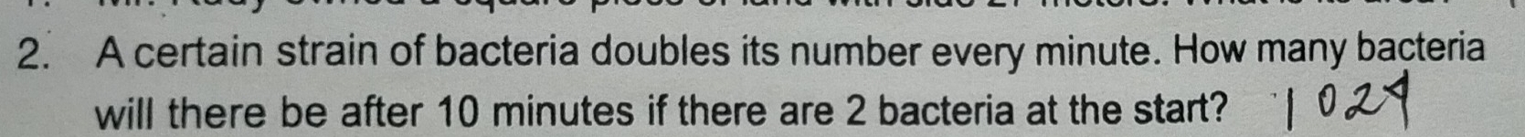 A certain strain of bacteria doubles its number every minute. How many bacteria 
will there be after 10 minutes if there are 2 bacteria at the start?