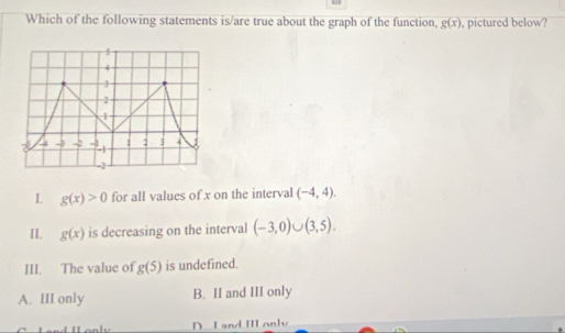 Which of the following statements is/are true about the graph of the function, g(x) , pictured below?
L g(x)>0 for all values of x on the interval (-4,4).
II. g(x) is decreasing on the interval (-3,0)∪ (3,5).
III. The value of g(5) is undefined.
A. III only B. II and III only
D. I and III anly