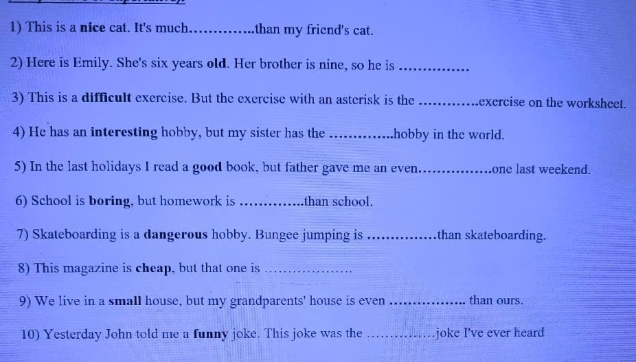 This is a nice cat. It's much _than my friend's cat. 
2) Here is Emily. She's six years old. Her brother is nine, so he is_ 
3) This is a difficult exercise. But the exercise with an asterisk is the _exercise on the worksheet. 
4) He has an interesting hobby, but my sister has the _hobby in the world. 
5) In the last holidays I read a good book, but father gave me an even_ one last weekend. 
6) School is boring, but homework is _than school. 
7) Skateboarding is a dangerous hobby. Bungee jumping is _than skateboarding. 
8) This magazine is cheap, but that one is_ 
9) We live in a small house, but my grandparents' house is even _than ours. 
10) Yesterday John told me a funny joke. This joke was the _joke I've ever heard