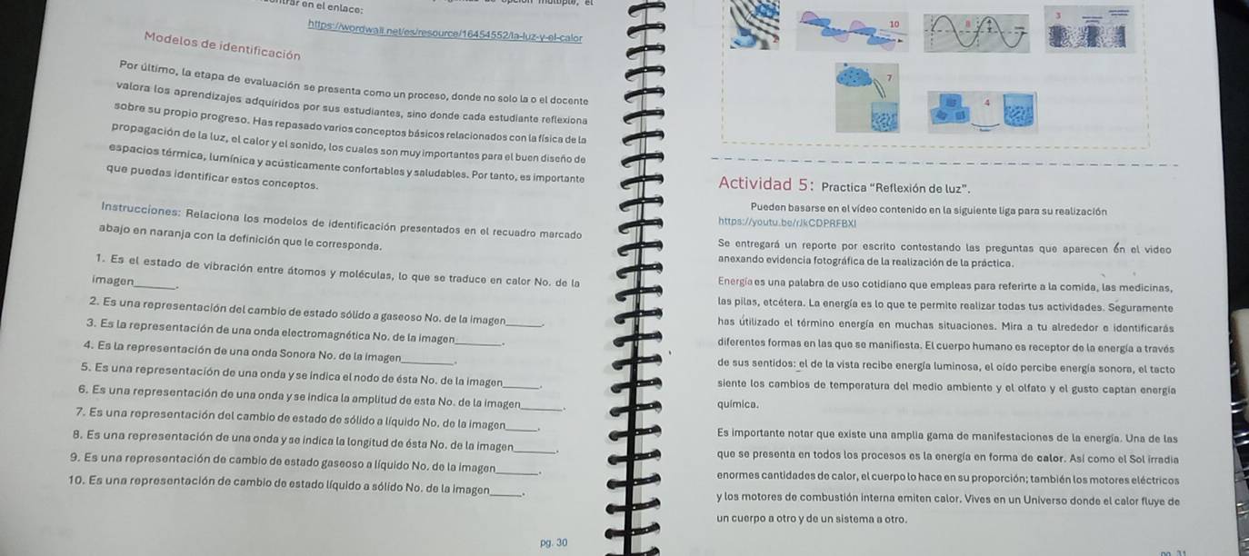 far en el enlace:
https://wordwall.net/es/resource/16454552/la-luz-v-el-calor
Modelos de identificación
Por último, la etapa de evaluación se presenta como un proceso, donde no solo la o el docente
valora los aprendizajes adquíridos por sus estudiantes, sino donde cada estudiante reflexiona
sobre su propio progreso. Has repasado varios conceptos básicos relacionados con la física de la
propagación de la luz, el calor y el sonido, los cuales son muy importantes para el buen diseño de
espacios térmica, lumínica y acústicamente confortables y saludables. Por tanto, es importante  Actividad 5: Practica “Reflexión de luz”.
que puedas identificar estos conceptos.
Pueden basarse en el vídeo contenido en la siguiente liga para su realización
Instrucciones: Relaciona los modelos de identificación presentados en el recuadro marcado
https://youtu.be/rJkCDPRFBXl
abajo en naranja con la definición que le corresponda.
Se entregará un reporte por escrito contestando las preguntas que aparecen ón el video
anexando evidencia fotográfica de la realización de la práctica.
1. Es el estado de vibración entre átomos y moléculas, lo que se traduce en calor No. de la Energíaes una palabra de uso cotidiano que empleas para referirte a la comida, las medicinas,
imagen_
las pilas, etcétera. La energía es lo que te permite realizar todas tus actividades. Seguramente
2. Es una representación del cambio de estado sólido a gaseoso No. de la imagen has útilizado el término energía en muchas situaciones. Mira a tu alrededor e identificarás
3. Es la representación de una onda electromagnética No. de la imagen_ _diferentes formas en las que se manifiesta. El cuerpo humano es receptor de la energía a través
4. Es la representación de una onda Sonora No. de la imagen_ de sus sentidos: el de la vista recibe energía luminosa, el oído percibe energía sonora, el tacto
5. Es una representación de una onda y se indica el nodo de ésta No. de la imagen _siente los cambios de temperatura del medio ambiente y el olfato y el gusto captan energía
6. Es una representación de una onda y se indica la amplitud de esta No. de la imagen_ química.
7. Es una representación del cambio de estado de sólido a líquido No. de la imagen_ Es importante notar que existe una amplia gama de manifestaciones de la energía. Una de las
8. Es una representación de una onda y se indica la longitud de ésta No. de la imagen_ que se presenta en todos los procesos es la energía en forma de calor. Así como el Sol irradia
9. Es una representación de cambio de estado gaseoso a líquido No. de la imagen_ enormes cantidades de calor, el cuerpo lo hace en su proporción; también los motores eléctricos
10. Es una representación de cambio de estado líquido a sólido No. de la imagen _y los motores de combustión interna emiten calor. Vives en un Universo donde el calor fluye de
un cuerpo a otro y de un sistema a otro.
pg. 30