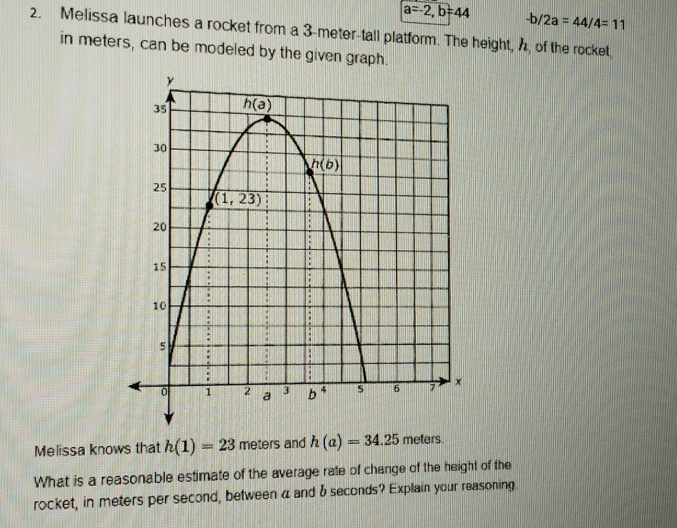 a=-2,b=44 -b/2a=44/4=11
2. Melissa launches a rocket from a 3-meter-tall platform. The height, , of the rocket,
in meters, can be modeled by the given graph.
Melissa knows that h(1)=23 meters and h(a)=34.25 meters.
What is a reasonable estimate of the average rate of change of the height of the
rocket, in meters per second, between a and δ seconds? Explain your reasoning