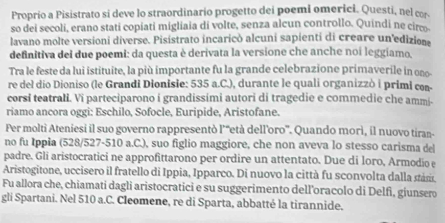 Proprio a Pisistrato si deve lo straordinario progetto dei poemi omerici. Questi, nel cor 
so dei secoli, erano stati copiati migliaia di volte, senza alcun controllo. Quindi ne circo 
lavano molte versioni diverse. Pisistrato incaricò alcuni sapienti di creare un'edizione 
definitiva dei due poemi: da questa è derivata la versione che anche noi leggiamo. 
Tra le feste da lui istituite, la più importante fu la grande celebrazione primaverile in ono- 
re del dio Dioniso (le Grandi Dionisie: 535 a.C.), durante le quali organizzò i primi con- 
corsi teatrali. Vi parteciparono i grandissimi autori di tragedie e commedie che ammi- 
riamo ancora oggi: Eschilo, Sofocle, Euripide, Aristofane. 
Per moltì Ateniesi il suo governo rappresentò l’“età dell'oro'. Quando morì, il nuovo tiran- 
no fu Ippia (528/527-510 a.C.), suo figlio maggiore, che non aveva lo stesso carisma del 
padre. Gli aristocratici ne approfittarono per ordire un attentato. Due di loro, Armodio e 
Aristogitone, uccisero il fratello di Ippia, Ipparco. Di nuovo la città fu sconvolta dalla stásis 
Fu allora che, chiamati dagli aristocratici e su suggerimento dell'oracolo di Delfì, giunsero 
gli Spartani. Nel 510 a.C. Cleomene, re di Sparta, abbatté la tirannide.