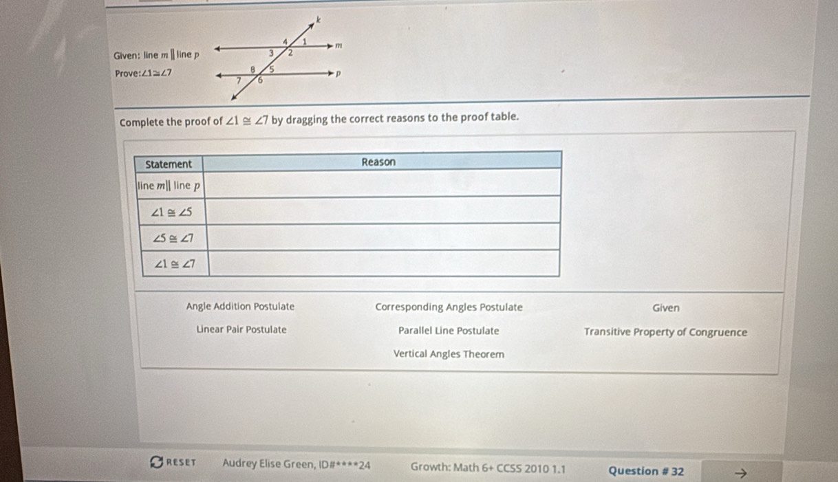 Given: line m ||linep
Prove :∠ 1≌ ∠ 7
Complete the proof of ∠ 1≌ ∠ 7 by dragging the correct reasons to the proof table.
Angle Addition Postulate Corresponding Angles Postulate Given
Linear Pair Postulate Parallel Line Postulate Transitive Property of Congruence
Vertical Angles Theorem
RESET Audrey Elise Green, ID# ^+a+a-24 Growth: Math 6+ CCSS 2010 1.1 Question # 32