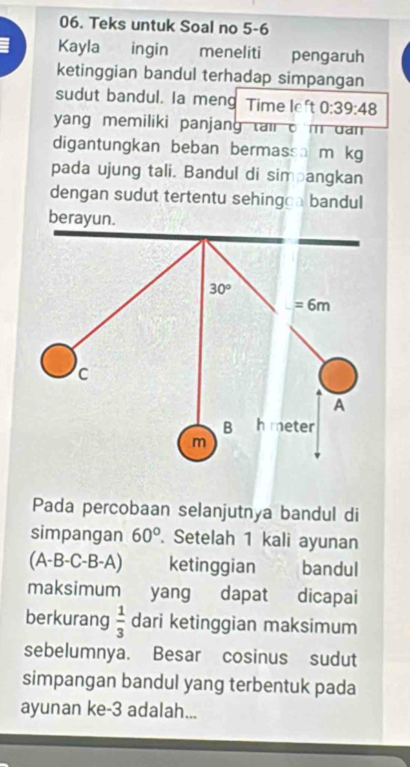 Teks untuk Soal no 5-6
Kayla  ingin meneliti pengaruh
ketinggian bandul terhadap simpangan
sudut bandul. Ia meng Time left 0:39:48
yang memiliki panjang tair o m dan 
digantungkan beban bermassa m kg
pada ujung tali. Bandul di simpangkan
dengan sudut tertentu sehingga bandul
berayun.
Pada percobaan selanjutnya bandul di
simpangan 60°. Setelah 1 kali ayunan
(A-B-C-B-A) ketinggian bandul
maksimum yang dapat dicapai
berkurang  1/3  dari ketinggian maksimum
sebelumnya. Besar cosinus sudut
simpangan bandul yang terbentuk pada
ayunan ke-3 adalah...