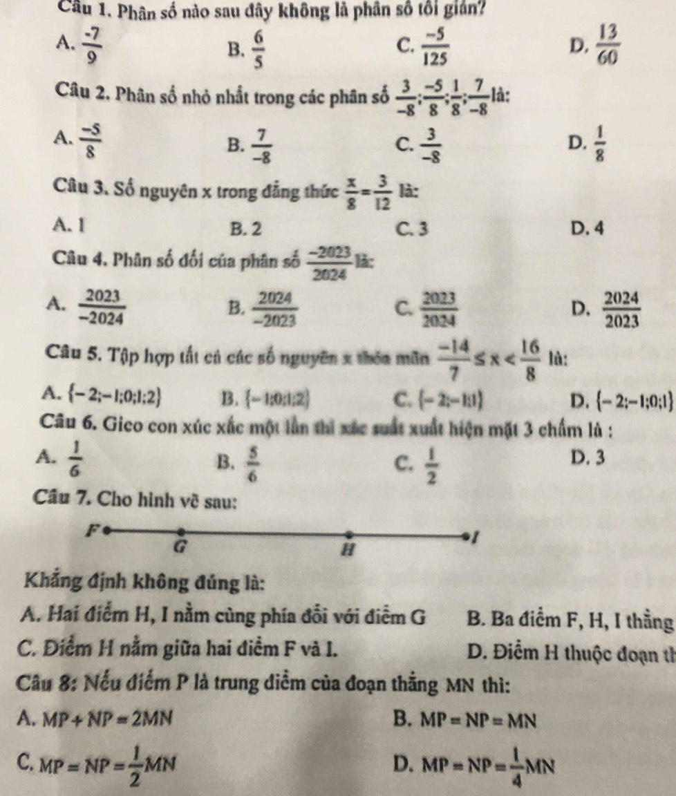 Cầu 1. Phân số nào sau đây không là phân số tối giản?
A.  (-7)/9   6/5   (-5)/125   13/60 
B.
C.
D.
Câu 2. Phân số nhỏ nhất trong các phân số  3/-8 ; (-5)/8 ; 1/8 ; 7/-8  là:
A.  (-5)/8   3/-8   1/8 
B.  7/-8 
C.
D.
Câu 3. Số nguyên x trong đẳng thức  x/8 = 3/12  là:
A. I B. 2 C. 3 D. 4
Câu 4. Phân số đối của phân số  (-2023)/2024  là:
A.  2023/-2024   2024/-2023   2023/2024   2024/2023 
B.
C.
D.
Câu 5. Tập hợp tất cả các số nguyên x thêa mãn  (-14)/7 ≤ x lù:
A.  -2;-1;0;1;2 B.  -1;0;1;2 C.  -2;-11 D.  -2;-1;0;1
Câu 6. Gico con xúc xắc một lần thì xác suất xuất hiện mặt 3 chấm là :
A.  1/6  D. 3
B.  5/6   1/2 
C.
Câu 7. Cho hình về sau:
F
G
1
H
Khẳng định không đúng là:
A. Hai điểm H, I nằm cùng phía đối với điểm G B. Ba điểm F, H, I thằng
C. Điểm H nằm giữa hai điểm F và I. D. Điểm H thuộc đoạn tỉ
Câu 8: Nếu điểm P là trung diểm của đoạn thẳng MN thì:
A. MP+NP=2MN B. MP=NP=MN
C. MP=NP= 1/2 MN MP=NP= 1/4 MN
D.