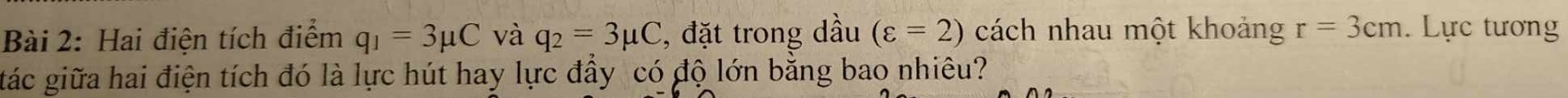 Hai điện tích điểm q_1=3mu C và q_2=3mu C , đặt trong dầu (varepsilon =2) cách nhau một khoảng r=3cm. Lực tương 
gtác giữa hai điện tích đó là lực hút hay lực đầy có độ lớn bằng bao nhiêu?