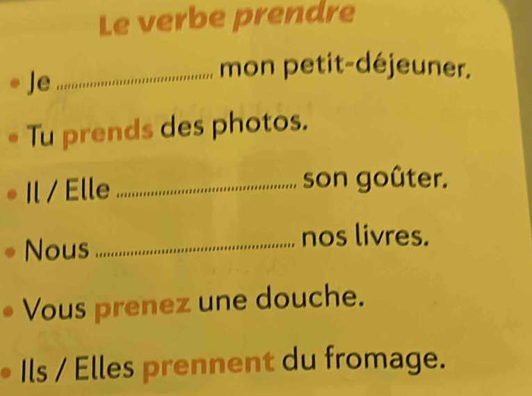 Le verbe prendre 
Je 
_mon petit-déjeuner. 
Tu prends des photos. 
Il / Elle_ 
son goûter. 
Nous_ 
nos livres. 
Vous prenez une douche. 
Ils / Elles prennent du fromage.