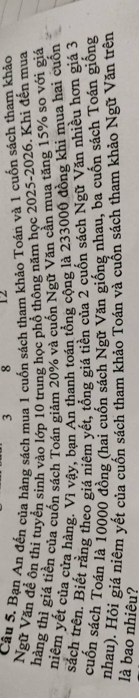 3
8
12 
Câu 5. Bạn An đến của hàng sách mua 1 cuốn sách tham khảo Toán và 1 cuốn sách tham khảo 
Ngữ Văn để ôn thi tuyển sinh vào lớp 10 trung học phổ thông năm học 2025-2026. Khi đến mua 
hàng thì giá tiền của cuốn sách Toán giảm 20% và cuốn Ngữ Văn cần mua tăng 15% so với giá 
niêm yết của cửa hàng. Vì vậy, bạn An thanh toán tổng cộng là 233000 đồng khi mua hai cuốn 
sách trên. Biết rằng theo giá niêm yết, tổng giá tiền của 2 cuốn sách Ngữ Văn nhiều hơn giá 3
cuốn sách Toán là 10000 đồng (hai cuốn sách Ngữ Văn giống nhau, ba cuốn sách Toán giống 
nhau). Hỏi giá niêm yết của cuốn sách tham khảo Toán và cuốn sách tham khảo Ngữ Văn trên 
là bao nhiêu?