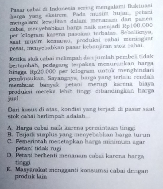 Pasar cabai di Indonesia sering mengalami fluktuasi
harga yang ekstrem. Pada musim hujan, petani
mengalami kesulitan dalam menanam dan panen
cabai, menyebabkan harga naik menjadi Rp100.000
per kilogram karena pasokan terbatas. Sebaliknya,
saat musim kemarau, produksi cabai meningkat
pesat, menyebabkan pasar kebanjiran stok cabai.
Ketika stok cabai melimpah dan jumlah pembeli tidak
bertambah, pedagang terpaksa menurunkan harga
hingga Rp20.000 per kilogram untuk menghindari
pembusukan. Sayangnya, harga yang terlalu rendah
membuat banyak petani merugi karena biaya
produksi mereka lebih tinggi dibandingkan harga
jual.
Dari kasus di atas, kondisi yang terjadi di pasar saat
stok cabai berlimpah adalah
A. Harga cabai naik karena permintaan tinggi
B. Terjadi surplus yang menyebabkan harga turun
C. Pemerintah menetapkan harga minimum agar
petani tidak rugi
D. Petani berhenti menanam cabai karena harga
tinggi
E.Masyarakat mengganti konsumsi cabai dengan
produk laín