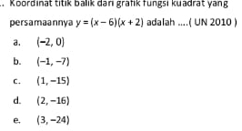 Koordinat titik balik danı grafik fungsı kuadrat yang
persamaannya y=(x-6)(x+2) adalah ....( UN 2010 )
a. (-2,0)
b. (-1,-7)
C. (1,-15)
d. (2,-16)
e, (3,-24)