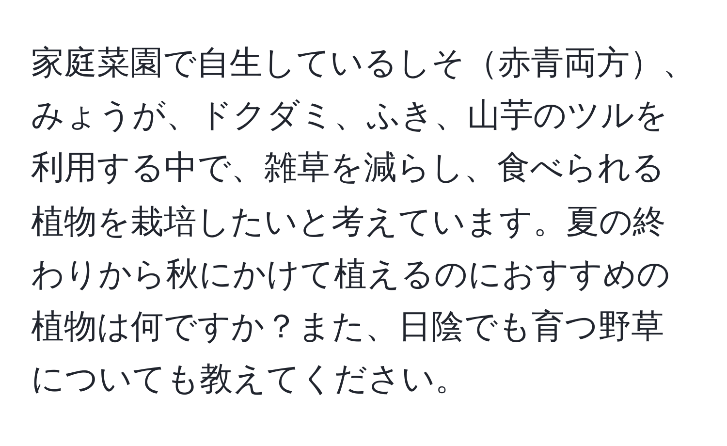 家庭菜園で自生しているしそ赤青両方、みょうが、ドクダミ、ふき、山芋のツルを利用する中で、雑草を減らし、食べられる植物を栽培したいと考えています。夏の終わりから秋にかけて植えるのにおすすめの植物は何ですか？また、日陰でも育つ野草についても教えてください。