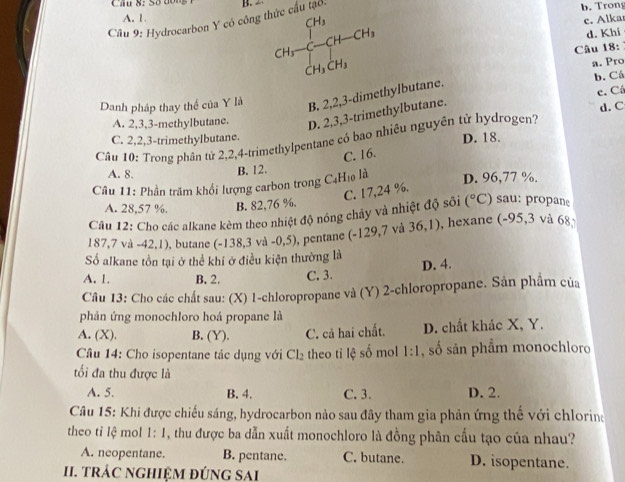 Cầu 8: Số dộng B.
A. 1.
c. Alka
Câu 9: Hydrocarbon Y có công t CH_3-CH-CH_3 b. Trong
d. Khi
Câu 18:
CH_3CH_3
a. Pro
c. Cá
Danh pháp thay thể của Y là B. 2,2,3-dimethylbutane. b. Cá
A. 2,3,3-methylbutane. D. 2,3,3-trimethylbutane. d. C
C. 2,2,3-trimethylbutane. D. 18.
Câu 10: Trong phân tử 2,2,4-trimethylpentane có bao nhiêu nguyên tử hydrogen?
A. 8.
B. 12. C. 16.
Câu 11: Phần trăm khổi lượng carbon trong C_4H_10 là D. 96,77 %.
C. 17,24 %.
A. 28,57 %. B. 82,76 %.
Câu 12: Cho các alkane kèm theo nhiệt độ nóng chảy và nhiệt độ sôi (^circ C) sau  roa
187,7 và -42 ,1), butane (-138,3 v -0,5) , pentane (-129,7 và 36,1) , hexane (-95,3 và 68
Số alkane tồn tại ở thể khí ở điều kiện thường là
A. 1. B. 2. C. 3. D. 4.
Câu 13: Cho các chất sau: (X) 1-chloropropane và (Y) 2-chloropropane. Sản phẩm của
phản ứng monochloro hoá propane là
A. (X). B. (Y). C. cả hai chất. D. chất khác X, Y.
Câu 14: Cho isopentane tác dụng với Cl_2 theo tỉ lệ số mol 1:1 , số sản phẩm monochloro
ối đa thu được là
A. 5. B. 4. C. 3. D. 2.
Câu 15: Khi được chiếu sáng, hydrocarbon nảo sau đây tham gia phản ứng thế với chlorine
theo tỉ lệ mol 1:1 1, thu được ba dẫn xuất monochloro là đồng phân cầu tạo của nhau?
A. neopentane. B. pentane. C. butane. D. isopentane.
I. tRÁC NGHIệM đÚNG SAI