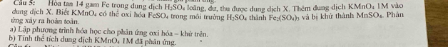 Cầu 5: Hòa tan 14 gam Fe trong dung dịch H_2SO_4
dung dịch X. Biết KMnO4 có thể oxỉ hóa FeSO₄ trong môi trường loãng, dư, thu được dung dịch X. Thêm dung dịch KMnO_4 1M vào
H_2SO_4 thành Fe_2(SO_4)
ứng xảy ra hoàn toàn. và bị khử thành MnSO_4. Phản 
a) Lập phương trình hóa học cho phản ứng oxi hóa - khử trên. 
b) Tính thể tích dung dịch KMr O_4 IM đã phản ứng.