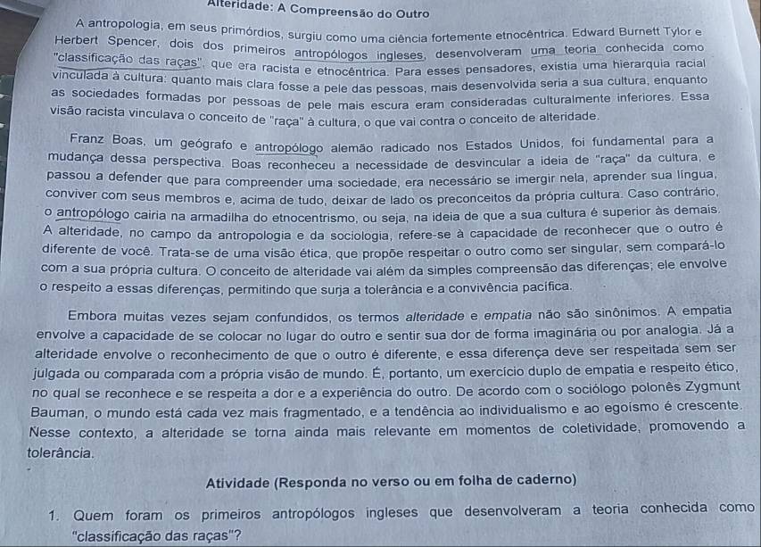 Alteridade: A Compreensão do Outro
A antropologia, em seus primórdios, surgiu como uma ciência fortemente etnocêntrica. Edward Burnett Tylor e
Herbert Spencer, dois dos primeiros antropólogos ingleses, desenvolveram uma teoria conhecida como
''classificação das raças'', que era racista e etnocêntrica. Para esses pensadores, existia uma hierarquia racia
vinculada à cultura: quanto mais clara fosse a pele das pessoas, mais desenvolvida seria a sua cultura, enquanto
as sociedades formadas por pessoas de pele mais escura eram consideradas culturalmente inferiores. Essa
visão racista vinculava o conceito de ''raça' à cultura, o que vai contra o conceito de alteridade.
Franz Boas, um geógrafo e antropólogo alemão radicado nos Estados Unidos, foi fundamental para a
mudança dessa perspectiva. Boas reconheceu a necessidade de desvincular a ideia de ''raça' da cultura, e
passou a defender que para compreender uma sociedade, era necessário se imergir nela, aprender sua língua,
conviver com seus membros e, acima de tudo, deixar de lado os preconceitos da própria cultura. Caso contrário,
o antropólogo cairia na armadilha do etnocentrismo, ou seja, na ideia de que a sua cultura é superior às demais.
A alteridade, no campo da antropologia e da sociologia, refere-se à capacidade de reconhecer que o outro é
diferente de você. Trata-se de uma visão ética, que propõe respeitar o outro como ser singular, sem compará-lo
com a sua própria cultura. O conceito de alteridade vai além da simples compreensão das diferenças; ele envolve
o respeito a essas diferenças, permitindo que surja a tolerância e a convivência pacífica.
Embora muitas vezes sejam confundidos, os termos alteridade e empatia não são sinônimos. A empatia
envolve a capacidade de se colocar no lugar do outro e sentir sua dor de forma imaginária ou por analogia. Já a
alteridade envolve o reconhecimento de que o outro é diferente, e essa diferença deve ser respeitada sem ser
julgada ou comparada com a própria visão de mundo. É, portanto, um exercício duplo de empatia e respeito ético,
no qual se reconhece e se respeita a dor e a experiência do outro. De acordo com o sociólogo polonês Zygmunt
Bauman, o mundo está cada vez mais fragmentado, e a tendência ao individualismo e ao egoísmo é crescente.
Nesse contexto, a alteridade se torna ainda mais relevante em momentos de coletividade, promovendo a
tolerância.
Atividade (Responda no verso ou em folha de caderno)
1. Quem foram os primeiros antropólogos ingleses que desenvolveram a teoria conhecida como
''classificação das raças''?