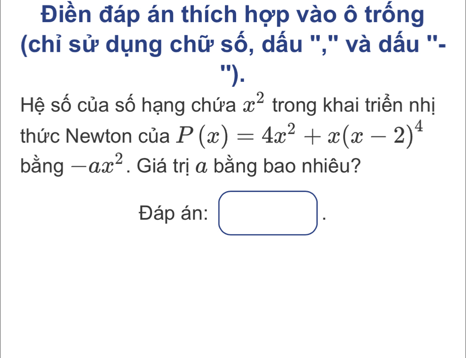 Điền đáp án thích hợp vào ô trống
(chỉ sử dụng chữ số, dấu "," và dấu ''-
").
Hệ số của số hạng chứa x^2 trong khai triển nhị
thức Newton của P(x)=4x^2+x(x-2)^4
bằng -ax^2. Giá trị a bằng bao nhiêu?
Đáp án: