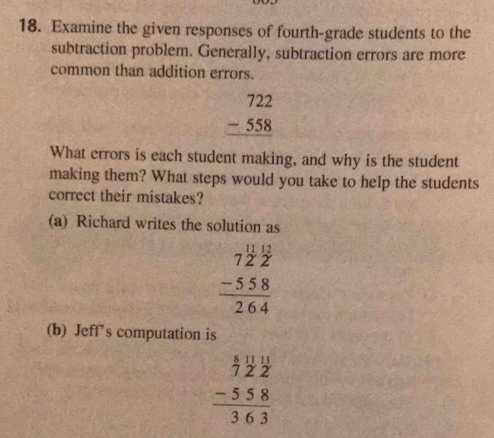 Examine the given responses of fourth-grade students to the
subtraction problem. Generally, subtraction errors are more
common than addition errors.
beginarrayr 722 -558 hline endarray
What errors is each student making, and why is the student
making them? What steps would you take to help the students
correct their mistakes?
(a) Richard writes the solution as
beginarrayr 7^(frac 11)2overset 122 -558 hline 264endarray
(b) Jeff's computation is
beginarrayr  8/7  11/2  11/2  -558 hline 363endarray