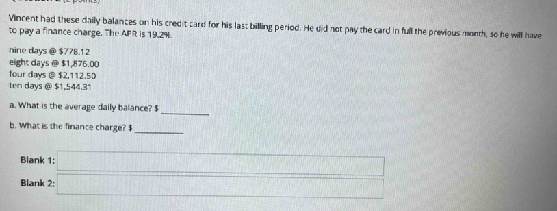 Vincent had these daily balances on his credit card for his last billing period. He did not pay the card in full the previous month, so he will have
to pay a finance charge. The APR is 19.2%.
nine days @ $778.12
eight days @ $1,876.00
four days @ $2,112.50
ten days @ $1,544.31
_
a. What is the average daily balance? $
b. What is the finance charge? $
_
Blank 1:
Blank