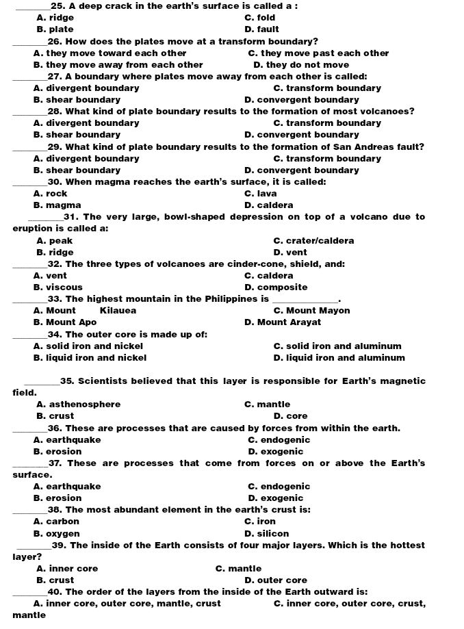 A deep crack in the earth's surface is called a :
A. ridge C. fold
B. plate D. fault
_26. How does the plates move at a transform boundary?
A they move toward each other C. they move past each other
B. they move away from each other D. they do not move
_27. A boundary where plates move away from each other is called:
A. divergent boundary C. transform boundary
B. shear boundary D. convergent boundary
_28. What kind of plate boundary results to the formation of most volcanoes?
A. divergent boundary C. transform boundary
B. shear boundary D. convergent boundary
_29. What kind of plate boundary results to the formation of San Andreas fault?
A. divergent boundary C. transform boundary
B. shear boundary D. convergent boundary
_30. When magma reaches the earth's surface, it is called:
A. rock C. lava
B. magma D. caldera
_31. The very large, bowl-shaped depression on top of a volcano due to
eruption is called a:
A. peak C. crater/caldera
B. ridge D. vent
_32. The three types of volcanoes are cinder-cone, shield, and:
A. vent C. caldera
B. viscous D. composite
_33. The highest mountain in the Philippines is_
A. Mount Kilauea C. Mount Mayon
B. Mount Apo D. Mount Arayat
_34. The outer core is made up of:
A. solid iron and nickel C. solid iron and aluminum
B. liquid iron and nickel D. liquid iron and aluminum
_35. Scientists believed that this layer is responsible for Earth's magnetic
field.
A. asthenosphere C. mantle
B. crust D. core
_36. These are processes that are caused by forces from within the earth.
A. earthquake C. endogenic
B. erosion D. exogenic
_37. These are processes that come from forces on or above the Earth's
surface.
A. earthquake C. endogenic
B. erosion D. exogenic
_
38. The most abundant element in the earth's crust is:
A. carbon C. iron
B. oxygen D. silicon
_39. The inside of the Earth consists of four major layers. Which is the hottest
layer?
A. inner core C. mantle
B. crust D. outer core
_40. The order of the layers from the inside of the Earth outward is:
A. inner core, outer core, mantle, crust C. inner core, outer core, crust,
mantle