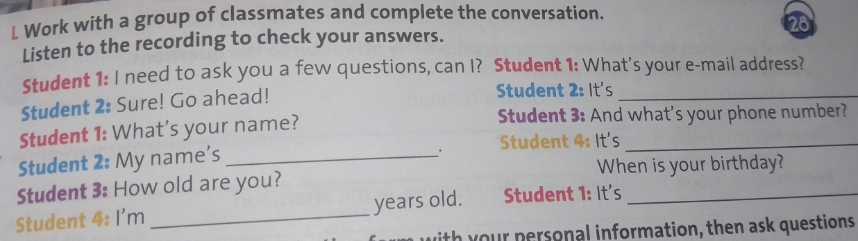 Work with a group of classmates and complete the conversation. 
28 
Listen to the recording to check your answers. 
Student 1: I need to ask you a few questions, can I? Student 1: What's your e-mail address? 
Student 2: Sure! Go ahead! 
Student 2: It's_ 
Student 1: What's your name? 
Student 3: And what's your phone number? 
Student 2: My name's_ 
. Student 4: It's_ 
When is your birthday? 
Student 3: How old are you? 
Student 4: I'm _years old. Student 1: It's_ 
ith your personal information, then ask questions