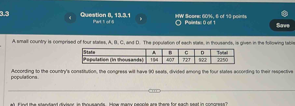 3.3 Question 8, 13.3.1 > HW Score: 60%, 6 of 10 points 
< 
Part 1 of 6 Points: 0 of 1 
Save 
A small country is comprised of four states,  A, B, C, and D. The population of each state, in thousands, is given in the following table 
State A B C D Total 
Population (in thousands) 194 407 727 922 2250
According to the country's constitution, the congress will have 90 seats, divided among the four states according to their respective 
populations. 
a) Find the standard divisor, in thousands. How many people are there for each seat in congress?