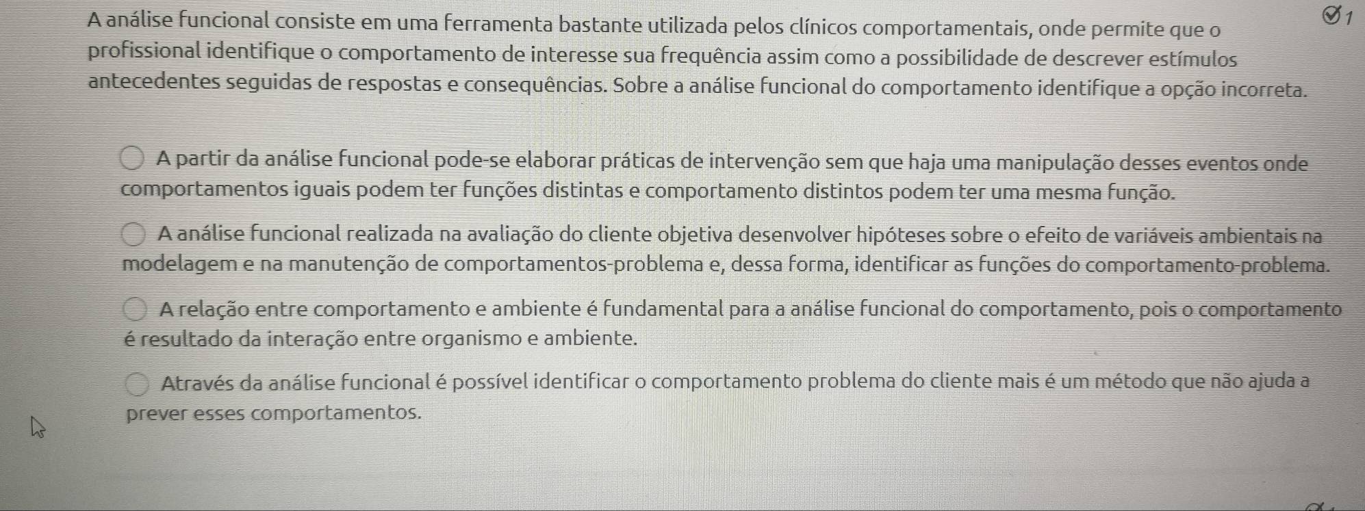 A análise funcional consiste em uma ferramenta bastante utilizada pelos clínicos comportamentais, onde permite que o
profissional identifique o comportamento de interesse sua frequência assim como a possibilidade de descrever estímulos
antecedentes seguidas de respostas e consequências. Sobre a análise funcional do comportamento identifique a opção incorreta.
A partir da análise funcional pode-se elaborar práticas de intervenção sem que haja uma manipulação desses eventos onde
comportamentos iguais podem ter funções distintas e comportamento distintos podem ter uma mesma função.
A análise funcional realizada na avaliação do cliente objetiva desenvolver hipóteses sobre o efeito de variáveis ambientais na
modelagem e na manutenção de comportamentos-problema e, dessa forma, identificar as funções do comportamento-problema.
A relação entre comportamento e ambiente é fundamental para a análise funcional do comportamento, pois o comportamento
é resultado da interação entre organismo e ambiente.
Através da análise funcional é possível identificar o comportamento problema do cliente mais é um método que não ajuda a
prever esses comportamentos.