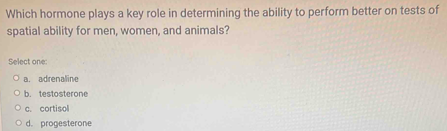 Which hormone plays a key role in determining the ability to perform better on tests of
spatial ability for men, women, and animals?
Select one:
a. adrenaline
b. testosterone
c. cortisol
d. progesterone