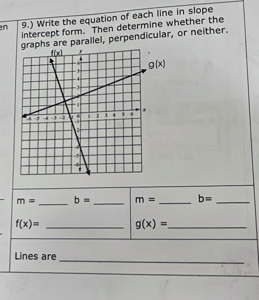 en 9.) Write the equation of each line in slope
intercept form. Then determine whether the
graphs are parallel, perpendicular, or neither.
_ m=
_ b=
m= _
b= _
f(x)= _
_ g(x)=
_
Lines are