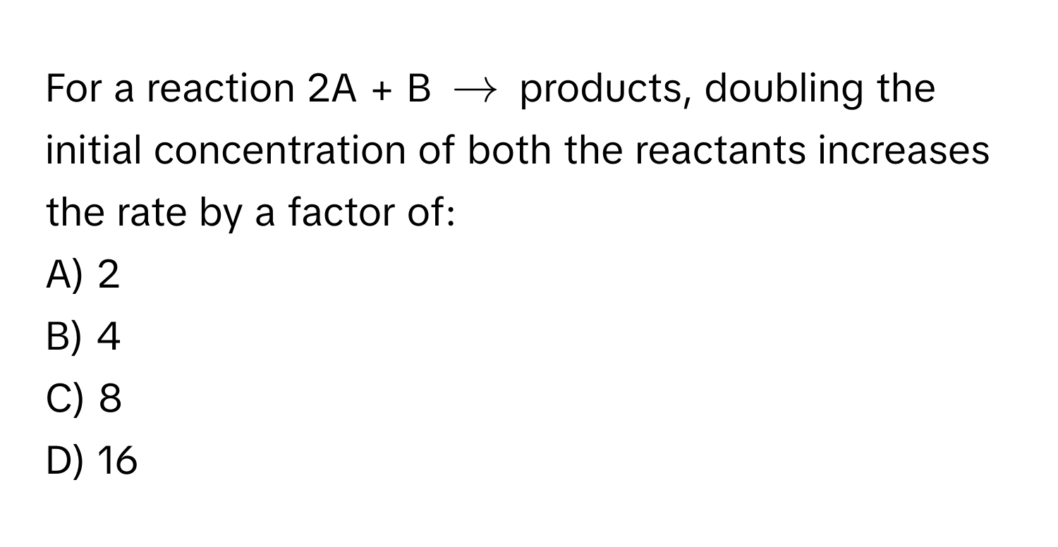 For a reaction 2A + B $arrow$ products, doubling the initial concentration of both the reactants increases the rate by a factor of:

A) 2
B) 4
C) 8
D) 16