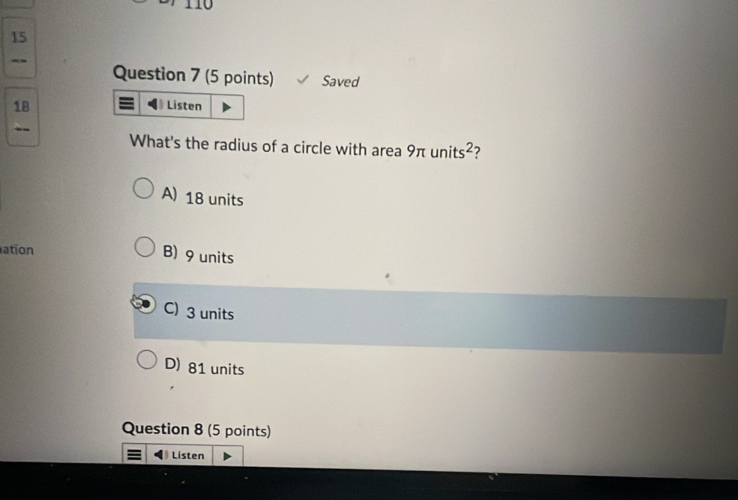 11
15
Question 7 (5 points) Saved
18
Listen
What's the radius of a circle with area 9π units^2
A) 18 units
ation
B) 9 units
C) 3 units
D) 81 units
Question 8 (5 points)
Listen