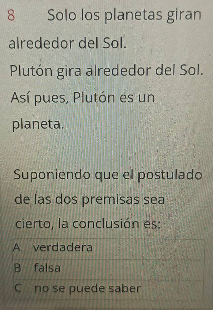 Solo los planetas giran
alrededor del Sol.
Plutón gira alrededor del Sol.
Así pues, Plutón es un
planeta.
Suponiendo que el postulado
de las dos premisas sea
cierto, la conclusión es:
A verdadera
B falsa
C£no se puede saber